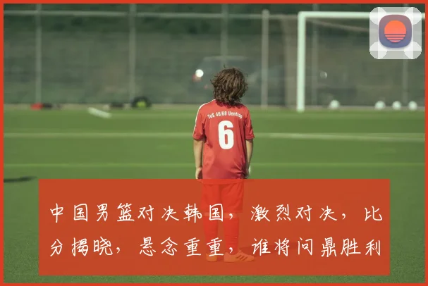 中国男篮对决韩国，激烈对决，比分揭晓，悬念重重，谁将问鼎胜利