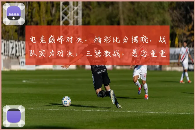 电竞巅峰对决，精彩比分揭晓，战队实力对决，三场激战，悬念重重，热血沸腾