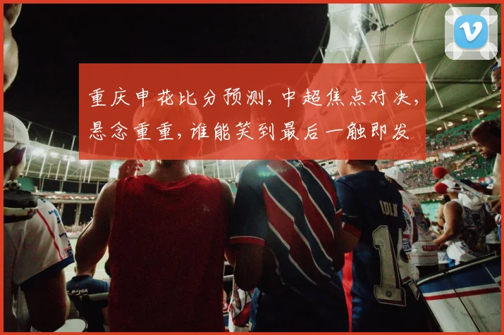 重庆申花比分预测,中超焦点对决,悬念重重,谁能笑到最后一触即发