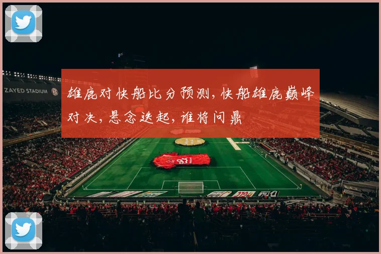 雄鹿对快船比分预测,快船雄鹿巅峰对决,悬念迭起,谁将问鼎
